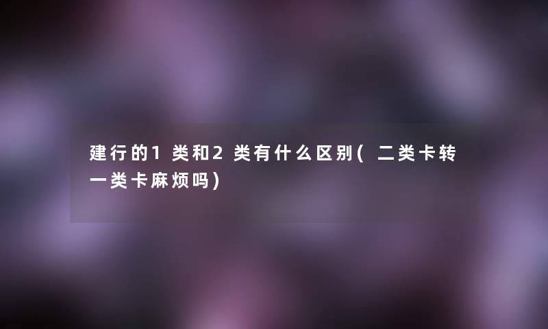 建行的1类和2类有什么区别(二类卡转一类卡麻烦吗)