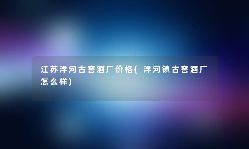 江苏洋河古窖酒厂价格(洋河镇古窖酒厂怎么样) 江苏洋河古窖酒厂价格(洋河镇古窖酒厂怎么样)