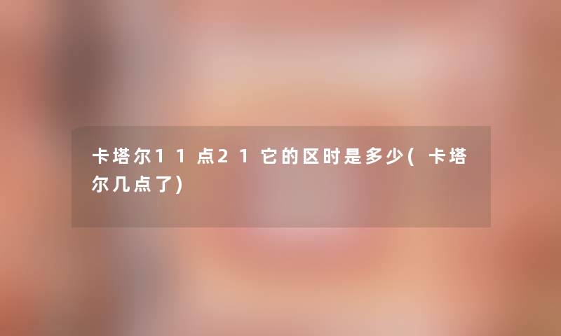 卡塔尔11点21它的区时是多少(卡塔尔几点了) 卡塔尔11点21它的区时是多少(卡塔尔几点了)