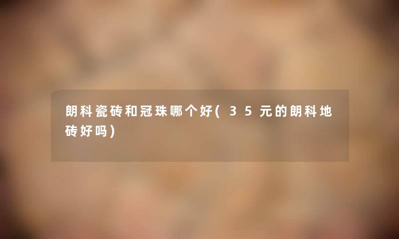 朗科瓷砖和冠珠哪个好(35元的朗科地砖好吗) 朗科瓷砖和冠珠哪个好(35元的朗科地砖好吗)