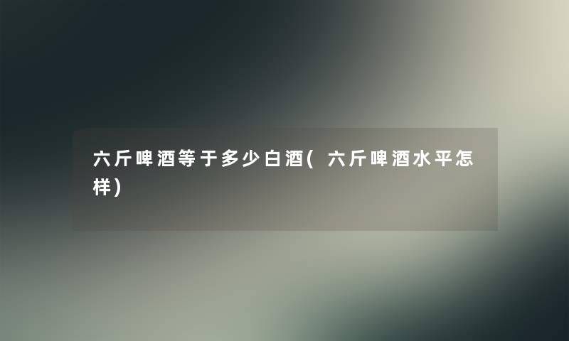六斤啤酒等于多少白酒(六斤啤酒水平怎样) 六斤啤酒等于多少白酒(六斤啤酒水平怎样)