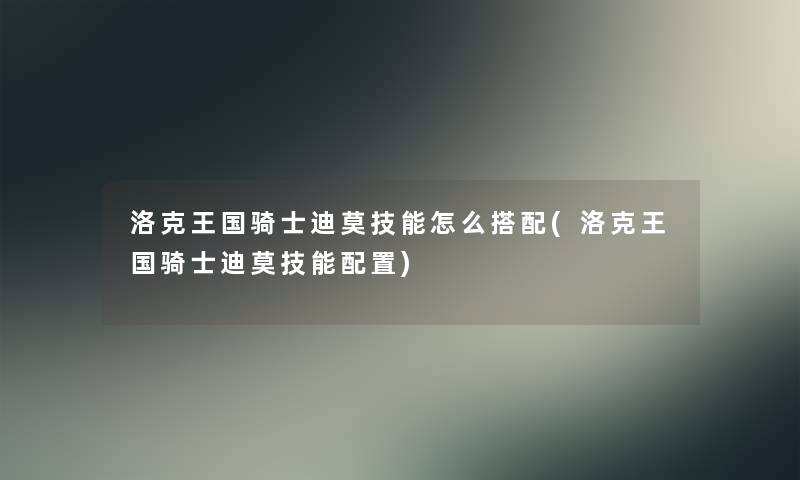 洛克王国骑士迪莫技能怎么搭配(洛克王国骑士迪莫技能配置) 洛克王国骑士迪莫技能怎么搭配(洛克王国骑士迪莫技能配置)