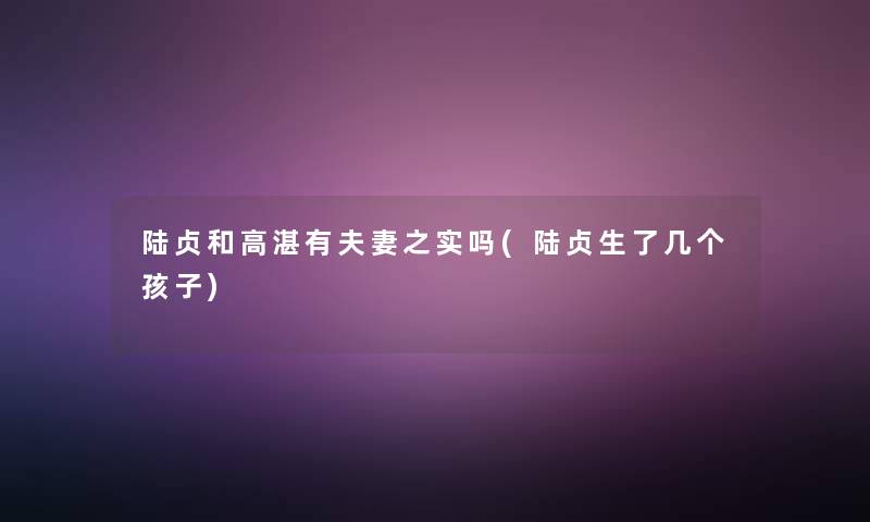 陆贞和高湛有夫妻之实吗(陆贞生了几个孩子) 陆贞和高湛有夫妻之实吗(陆贞生了几个孩子)