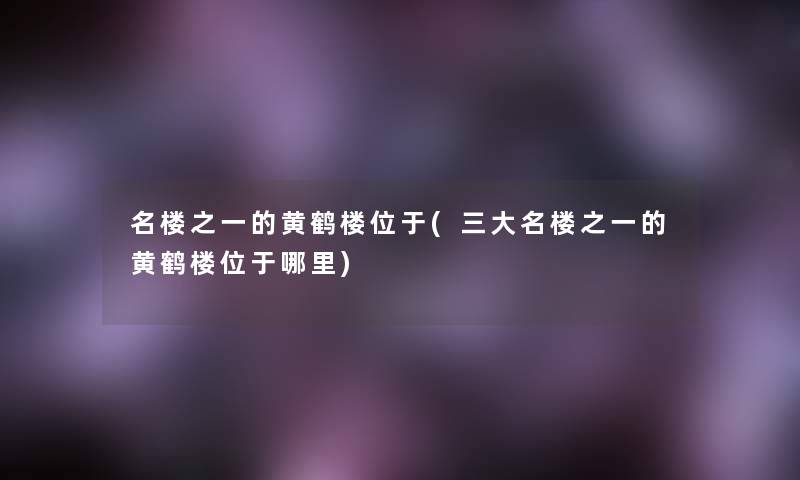名楼之一的黄鹤楼位于(三大名楼之一的黄鹤楼位于哪里) 名楼之一的黄鹤楼位于(三大名楼之一的黄鹤楼位于哪里)