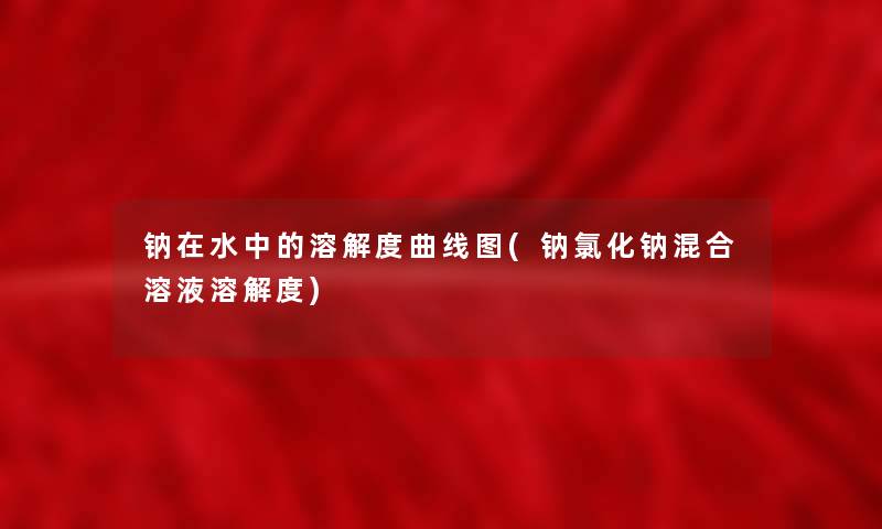 钠在水中的溶解度曲线图(钠氯化钠混合溶液溶解度) 钠在水中的溶解度曲线图(钠氯化钠混合溶液溶解度)