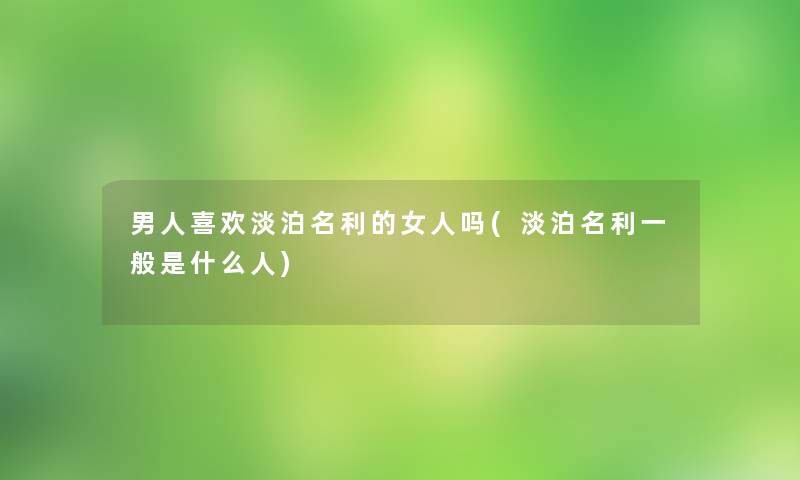 男人喜欢淡泊名利的女人吗(淡泊名利一般是什么人) 男人喜欢淡泊名利的女人吗(淡泊名利一般是什么人)