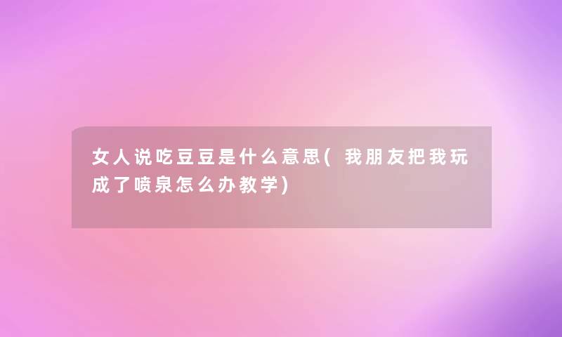 女人说吃豆豆是什么意思(我朋友把我玩成了喷泉怎么办教学) 女人说吃豆豆是什么意思(我朋友把我玩成了喷泉怎么办教学)