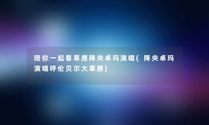 陪你一起看草原降央卓玛演唱(降央卓玛演唱呼伦贝尔大草原) 陪你一起看草原降央卓玛演唱(降央卓玛演唱呼伦贝尔大草原)
