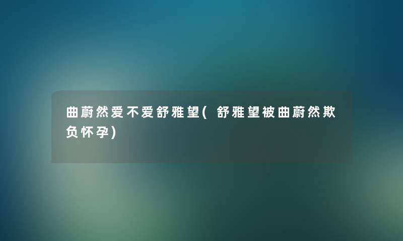 曲蔚然爱不爱舒雅望(舒雅望被曲蔚然欺负怀孕) 曲蔚然爱不爱舒雅望(舒雅望被曲蔚然欺负怀孕)
