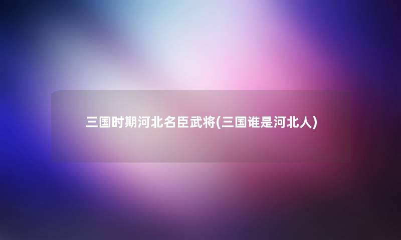 三国时期河北名臣武将(三国谁是河北人) 三国时期河北名臣武将(三国谁是河北人)