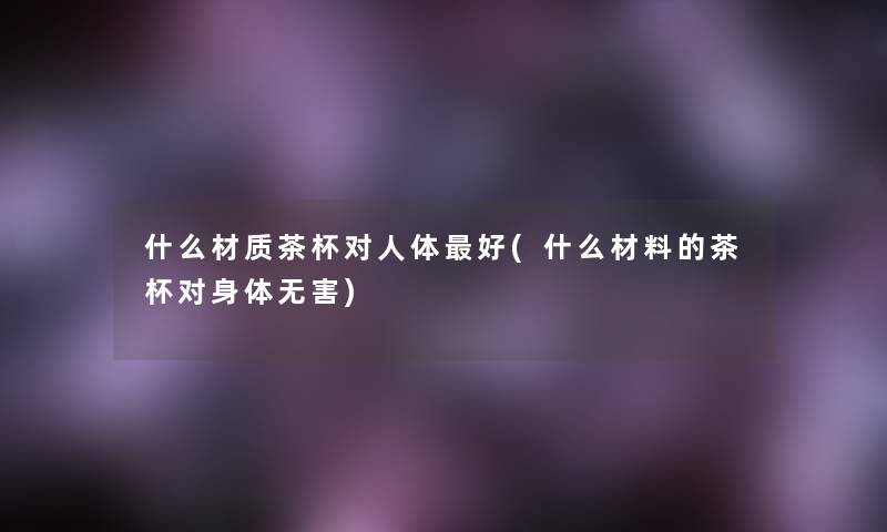 什么材质茶杯对人体好(什么材料的茶杯对身体无害) 什么材质茶杯对人体好(什么材料的茶杯对身体无害)