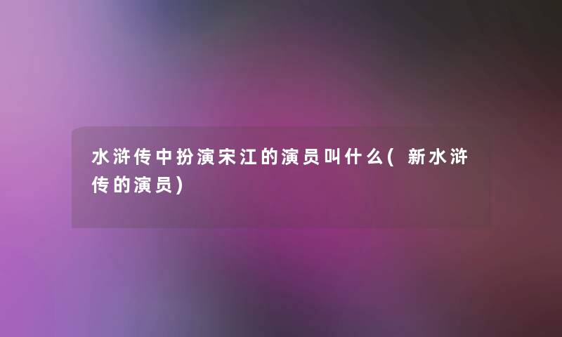 水浒传中扮演宋江的演员叫什么(新水浒传的演员) 水浒传中扮演宋江的演员叫什么(新水浒传的演员)