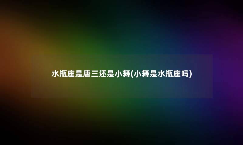 水瓶座是唐三还是小舞(小舞是水瓶座吗) 水瓶座是唐三还是小舞(小舞是水瓶座吗)