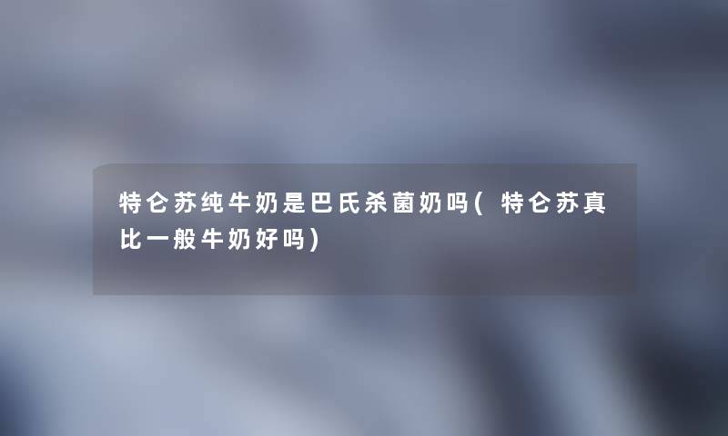 特仑苏纯牛奶是巴氏杀菌奶吗(特仑苏真比一般牛奶好吗) 特仑苏纯牛奶是巴氏杀菌奶吗(特仑苏真比一般牛奶好吗)