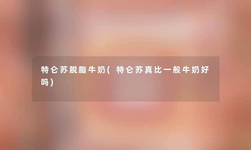 特仑苏脱脂牛奶(特仑苏真比一般牛奶好吗) 特仑苏脱脂牛奶(特仑苏真比一般牛奶好吗)