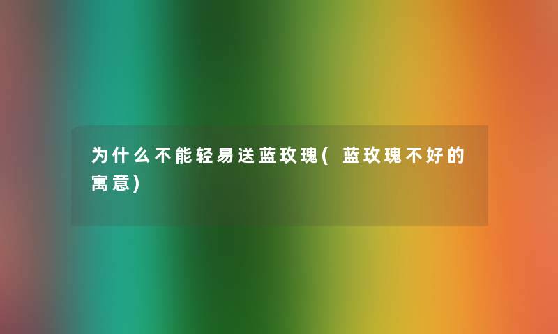 为什么不能轻易送蓝玫瑰(蓝玫瑰不好的寓意) 为什么不能轻易送蓝玫瑰(蓝玫瑰不好的寓意)