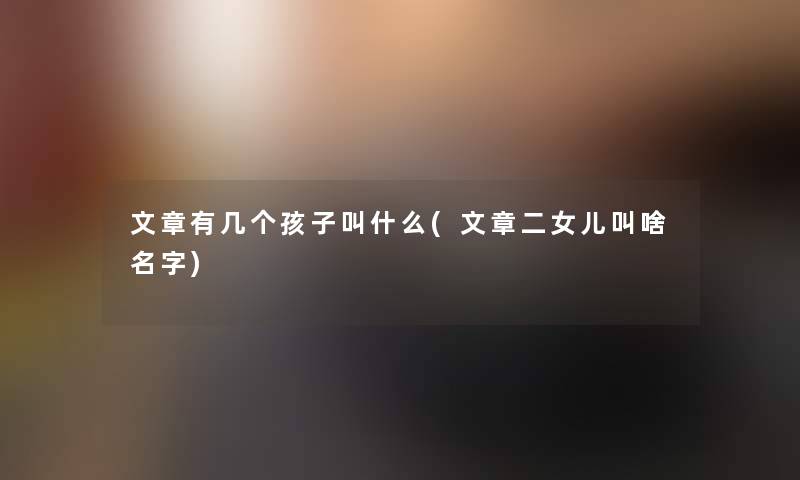 文章有几个孩子叫什么(文章二女儿叫啥名字) 文章有几个孩子叫什么(文章二女儿叫啥名字)