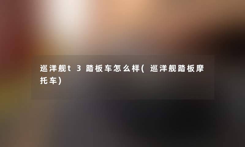 巡洋舰t3踏板车怎么样(巡洋舰踏板摩托车) 巡洋舰t3踏板车怎么样(巡洋舰踏板摩托车)