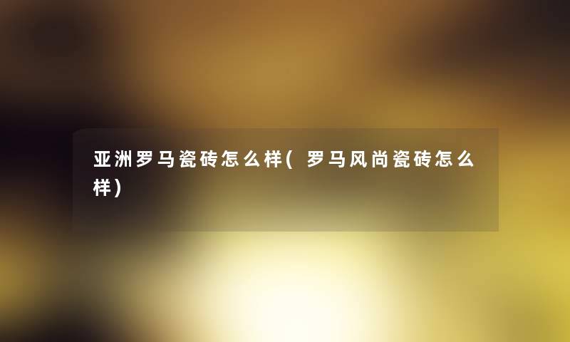 亚洲罗马瓷砖怎么样(罗马风尚瓷砖怎么样) 亚洲罗马瓷砖怎么样(罗马风尚瓷砖怎么样)