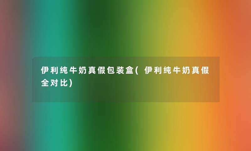 伊利纯牛奶真假包装盒(伊利纯牛奶真假全对比) 伊利纯牛奶真假包装盒(伊利纯牛奶真假全对比)