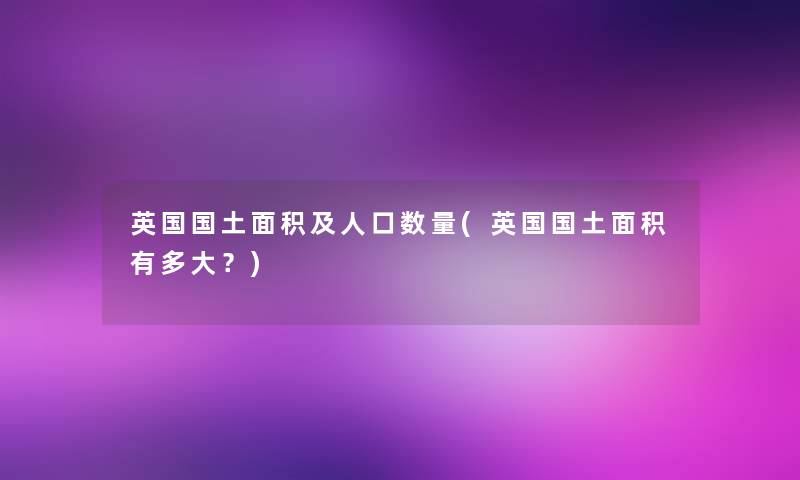 英国国土面积及人口数量(英国国土面积有多大?) 英国国土面积及人口数量(英国国土面积有多大?)