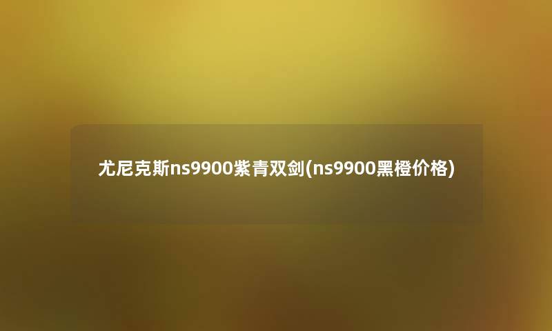 尤尼克斯ns9900紫青双剑(ns9900黑橙价格) 尤尼克斯ns9900紫青双剑(ns9900黑橙价格)