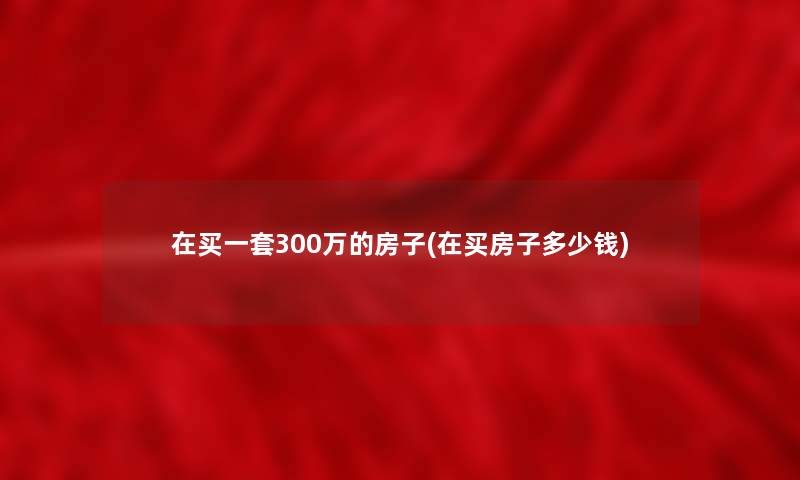 在买一套300万的房子(在买房子多少钱) 在买一套300万的房子(在买房子多少钱)