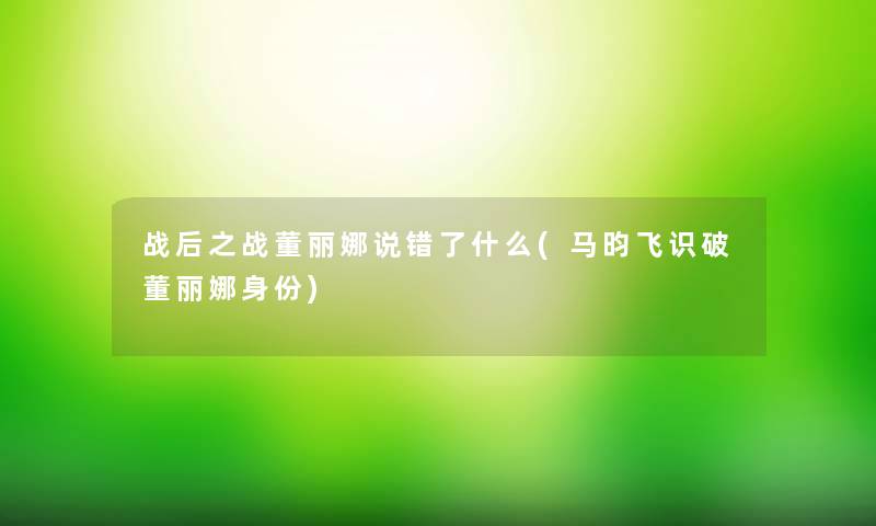 战后之战董丽娜说错了什么(马昀飞识破董丽娜身份) 战后之战董丽娜说错了什么(马昀飞识破董丽娜身份)