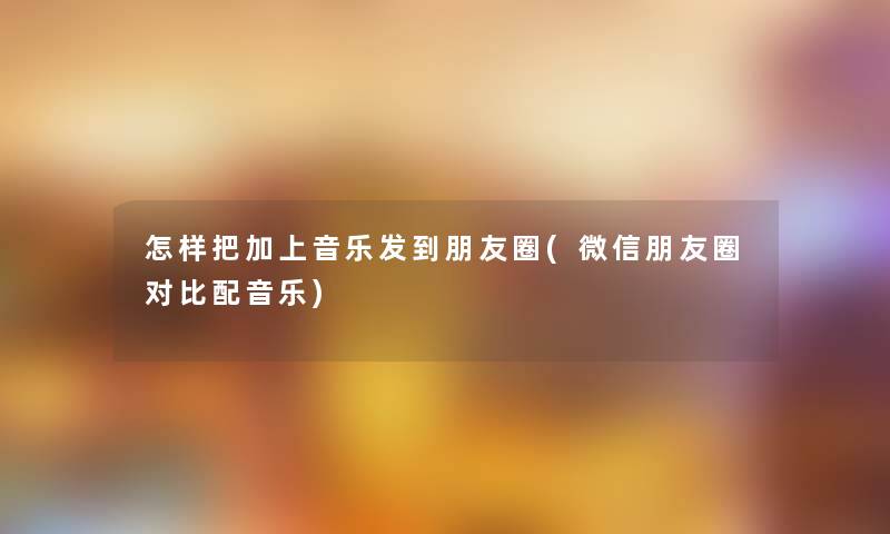 怎样把加上音乐发到朋友圈(微信朋友圈对比配音乐) 怎样把加上音乐发到朋友圈(微信朋友圈对比配音乐)