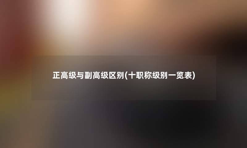 正高级与副高级区别(十职称级别一览表) 正高级与副高级区别(十职称级别一览表)