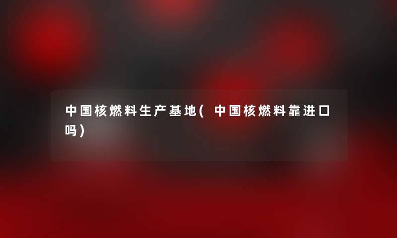 中国核燃料生产基地(中国核燃料靠进口吗) 中国核燃料生产基地(中国核燃料靠进口吗)