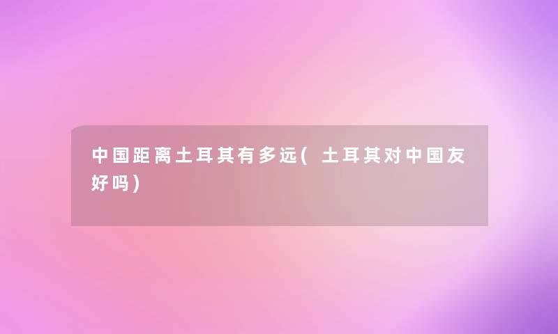 中国距离土耳其有多远(土耳其对中国友好吗) 中国距离土耳其有多远(土耳其对中国友好吗)