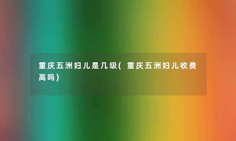 重庆五洲妇儿是几级(重庆五洲妇儿收费高吗) 重庆五洲妇儿是几级(重庆五洲妇儿收费高吗)