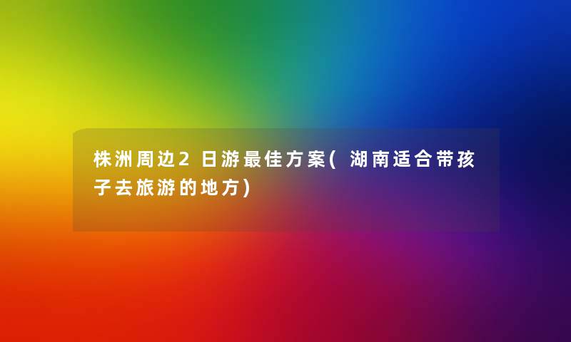 株洲周边2日游理想方案(湖南适合带孩子去旅游的地方) 株洲周边2日游理想方案(湖南适合带孩子去旅游的地方)