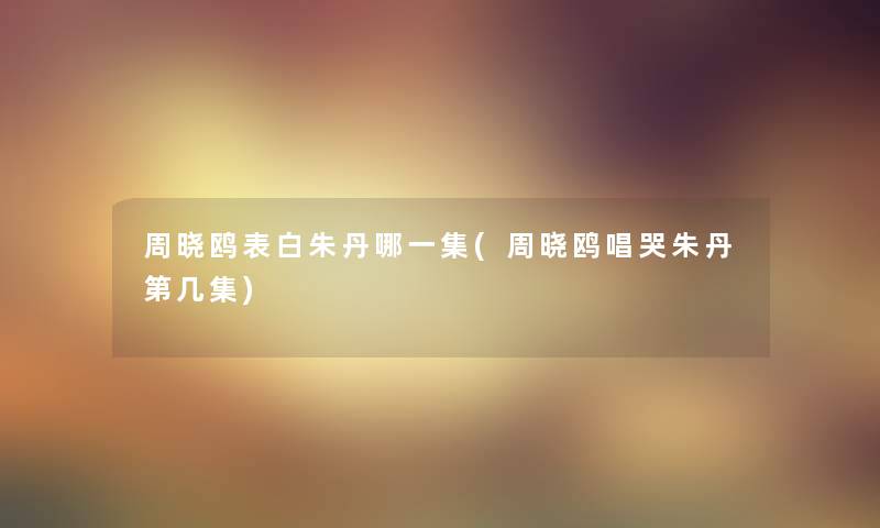周晓鸥表白朱丹哪一集(周晓鸥唱哭朱丹第几集) 周晓鸥表白朱丹哪一集(周晓鸥唱哭朱丹第几集)