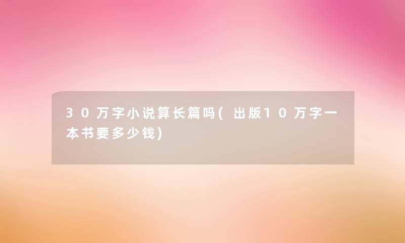 30万字小说算长篇吗(出版10万字一本书要多少钱) 30万字小说算长篇吗(出版10万字一本书要多少钱)