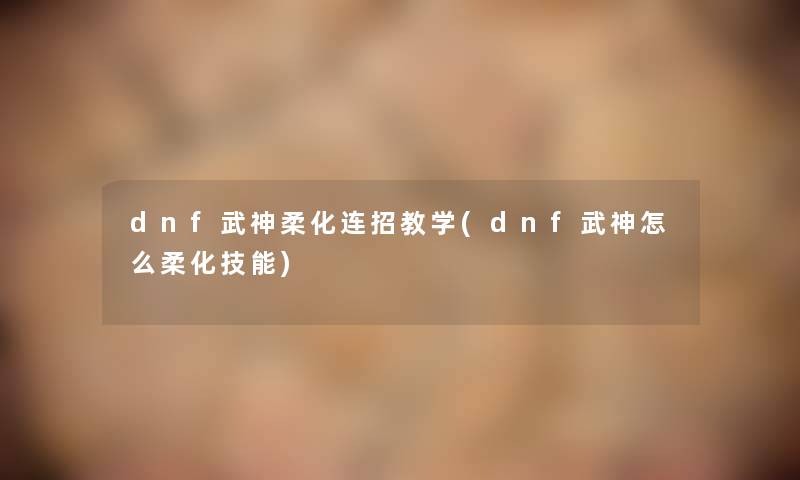 dnf武神柔化连招教学(dnf武神怎么柔化技能) dnf武神柔化连招教学(dnf武神怎么柔化技能)
