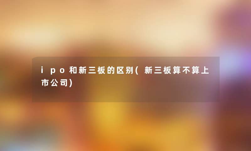 ipo和新三板的区别(新三板算不算上市公司) ipo和新三板的区别(新三板算不算上市公司)