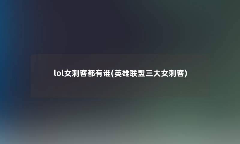 lol女刺客都有谁(英雄联盟三大女刺客) lol女刺客都有谁(英雄联盟三大女刺客)