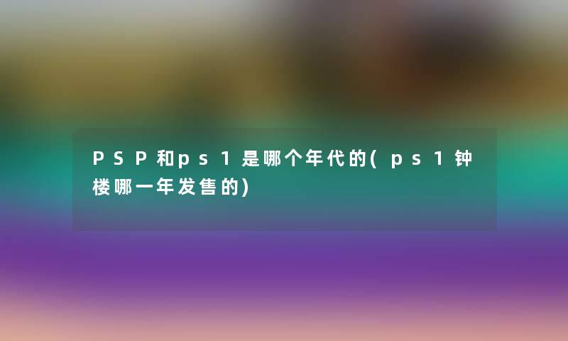 PSP和ps1是哪个年代的(ps1钟楼哪一年发售的) PSP和ps1是哪个年代的(ps1钟楼哪一年发售的)