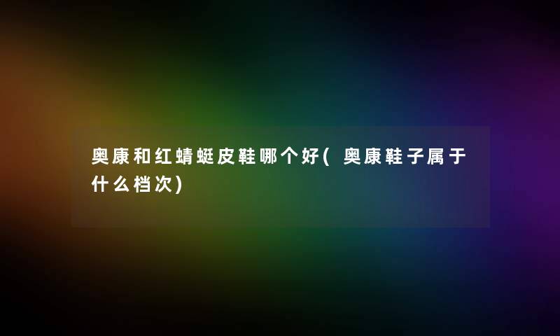 奥康和红蜻蜓皮鞋哪个好(奥康鞋子属于什么档次) 奥康和红蜻蜓皮鞋哪个好(奥康鞋子属于什么档次)
