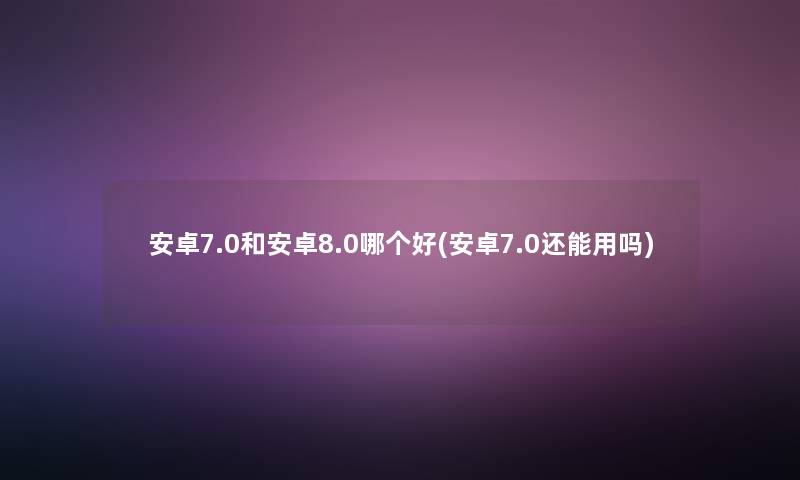 安卓7.0和安卓8.0哪个好(安卓7.0还能用吗) 安卓7.0和安卓8.0哪个好(安卓7.0还能用吗)