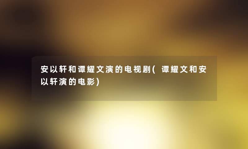 安以轩和谭耀文演的电视剧(谭耀文和安以轩演的电影) 安以轩和谭耀文演的电视剧(谭耀文和安以轩演的电影)
