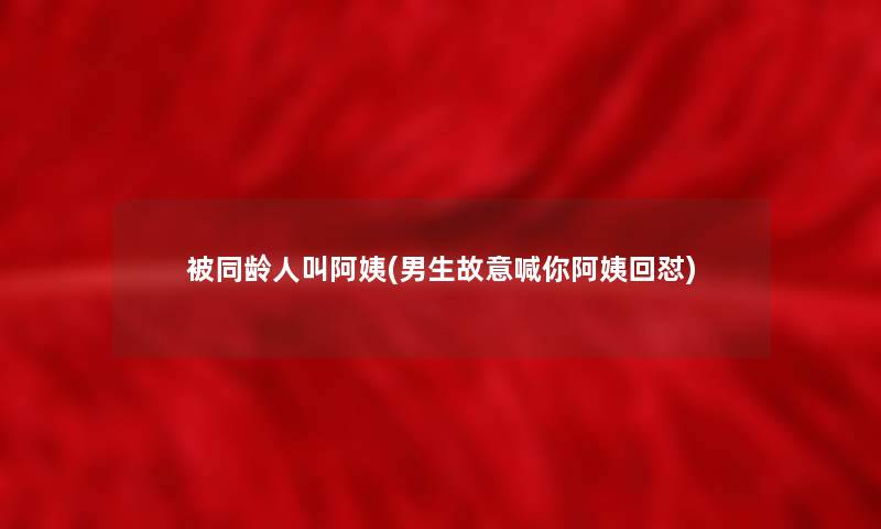 被同龄人叫阿姨(男生故意喊你阿姨回怼) 被同龄人叫阿姨(男生故意喊你阿姨回怼)