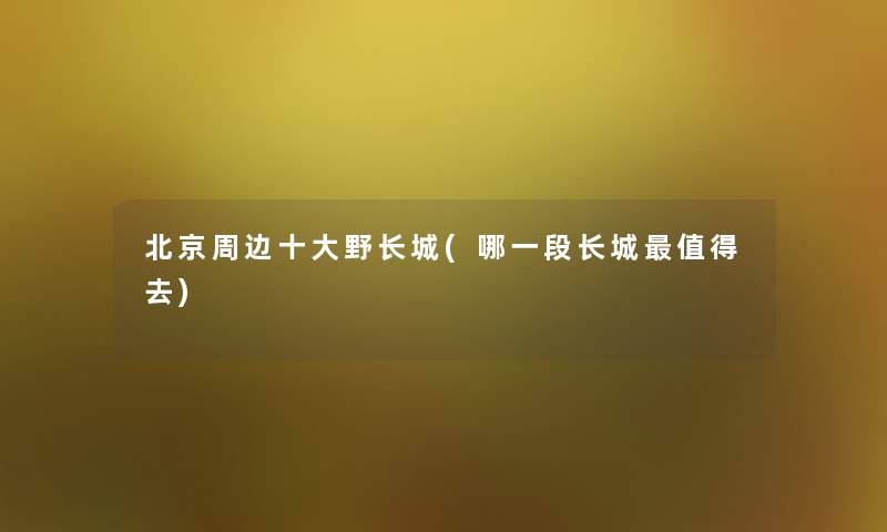 北京周边一些野长城(哪一段长城去)