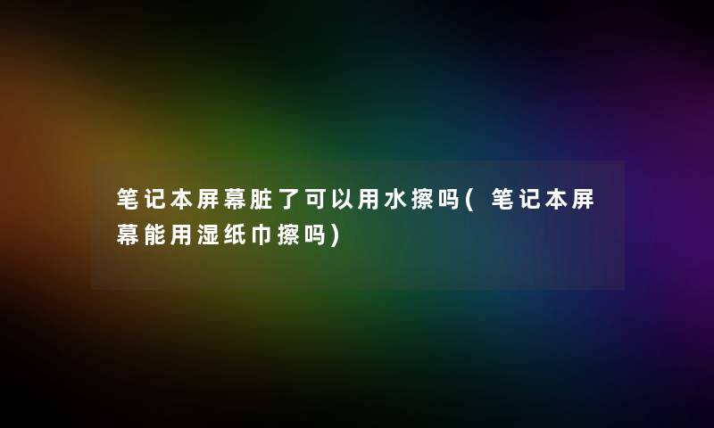 笔记本屏幕脏了可以用水擦吗(笔记本屏幕能用湿纸巾擦吗) 笔记本屏幕脏了可以用水擦吗(笔记本屏幕能用湿纸巾擦吗)