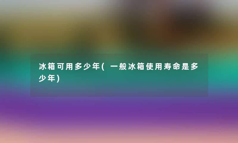 冰箱可用多少年(一般冰箱使用寿命是多少年) 冰箱可用多少年(一般冰箱使用寿命是多少年)
