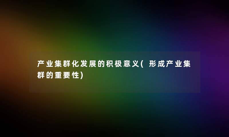 产业集群化发展的积极意义(形成产业集群的重要性) 产业集群化发展的积极意义(形成产业集群的重要性)