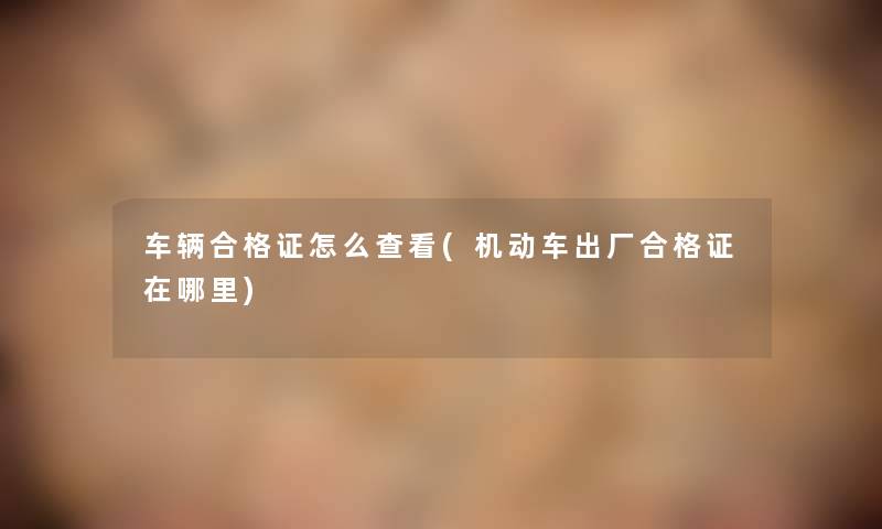 车辆合格证怎么查看(机动车出厂合格证在哪里) 车辆合格证怎么查看(机动车出厂合格证在哪里)