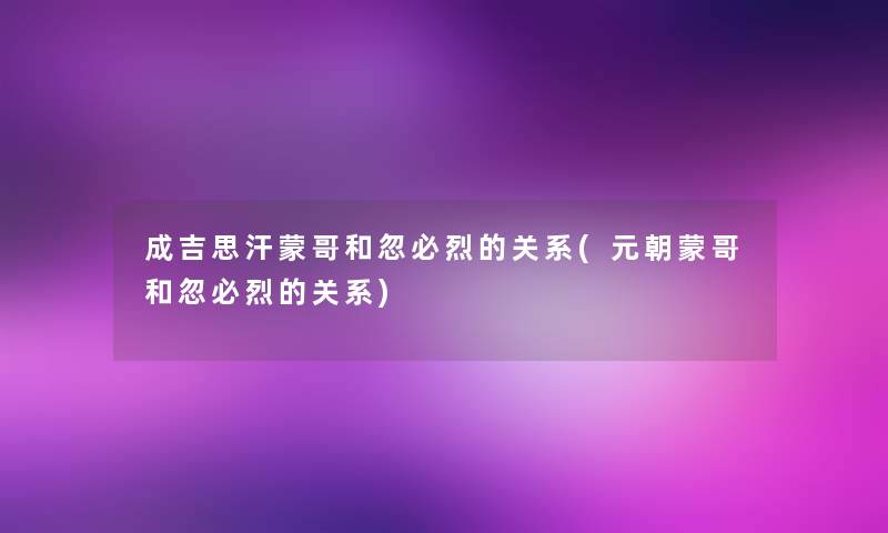 成吉思汗蒙哥和忽必烈的关系(元朝蒙哥和忽必烈的关系) 成吉思汗蒙哥和忽必烈的关系(元朝蒙哥和忽必烈的关系)